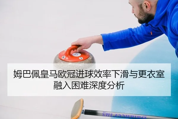 姆巴佩皇马欧冠进球效率下滑与更衣室融入困难深度分析